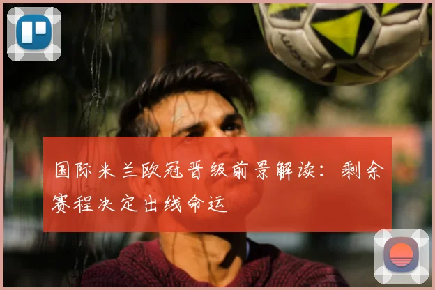 国际米兰欧冠晋级前景解读：剩余赛程决定出线命运