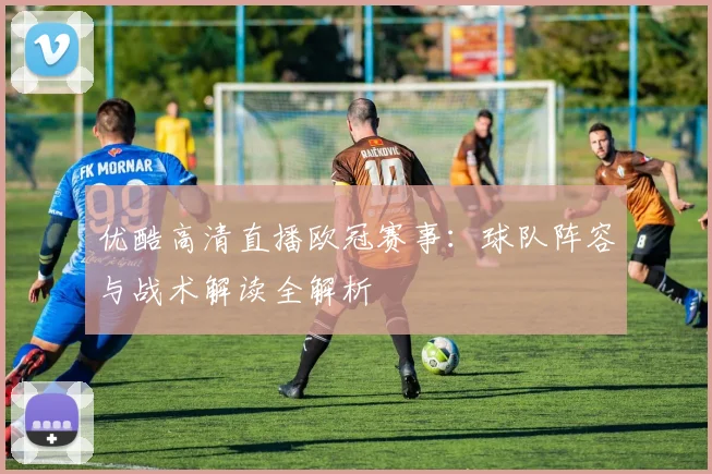 优酷高清直播欧冠赛事：球队阵容与战术解读全解析