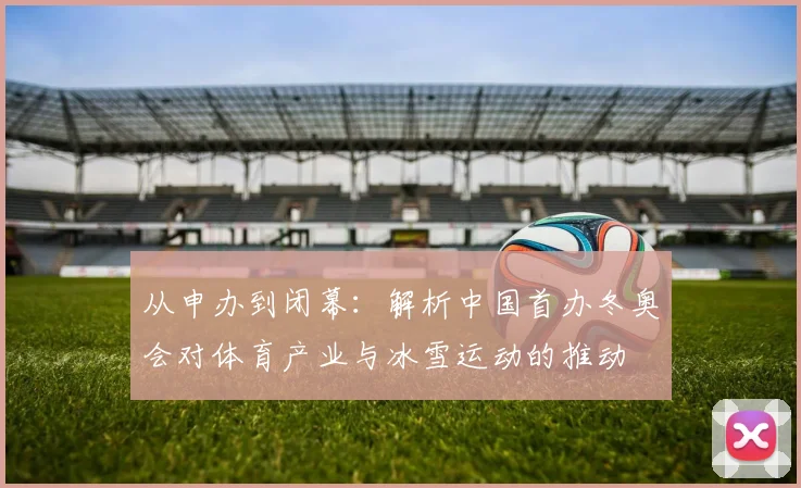 从申办到闭幕：解析中国首办冬奥会对体育产业与冰雪运动的推动