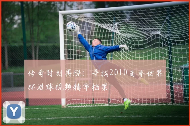 传奇时刻再现：寻找2010南非世界杯进球视频精华档案