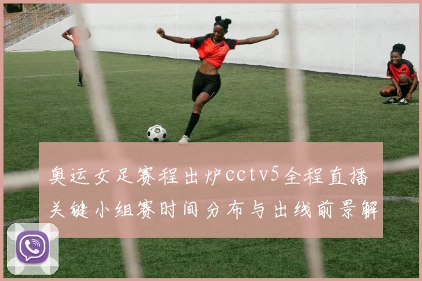 奥运女足赛程出炉cctv5全程直播 关键小组赛时间分布与出线前景解析