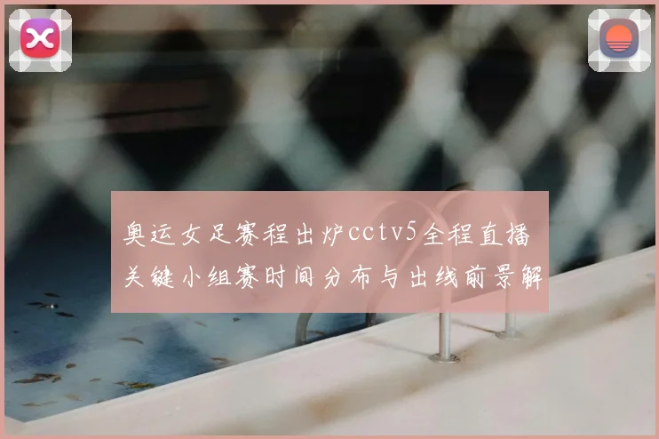 奥运女足赛程出炉cctv5全程直播 关键小组赛时间分布与出线前景解析