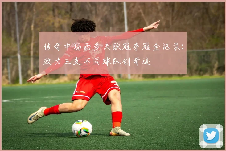 传奇中场西多夫欧冠夺冠全记录：效力三支不同球队创奇迹