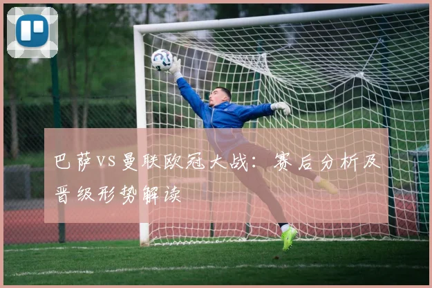 巴萨vs曼联欧冠大战：赛后分析及晋级形势解读