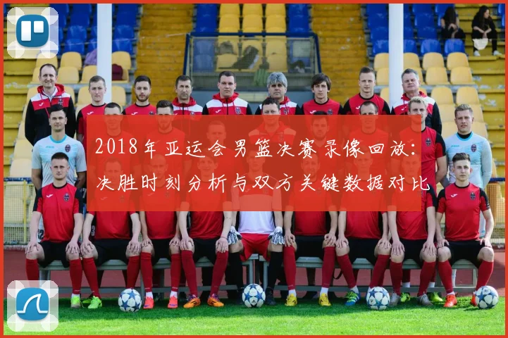 2018年亚运会男篮决赛录像回放：决胜时刻分析与双方关键数据对比影响