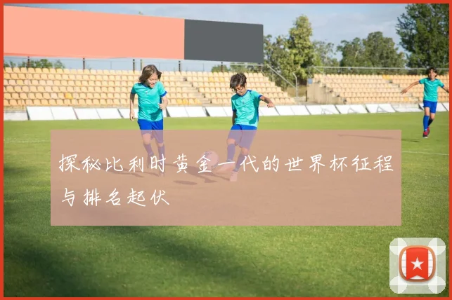 探秘比利时黄金一代的世界杯征程与排名起伏