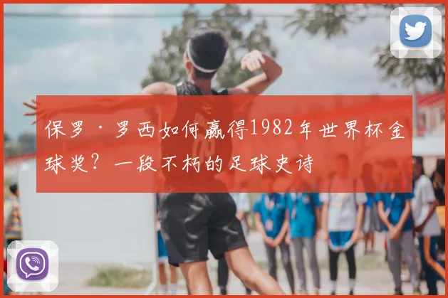 保罗·罗西如何赢得1982年世界杯金球奖？一段不朽的足球史诗
