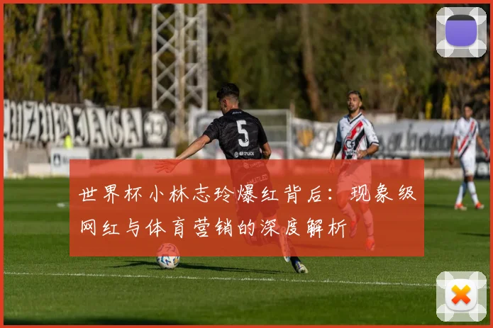 世界杯小林志玲爆红背后:现象级网红与体育营销的深度解析