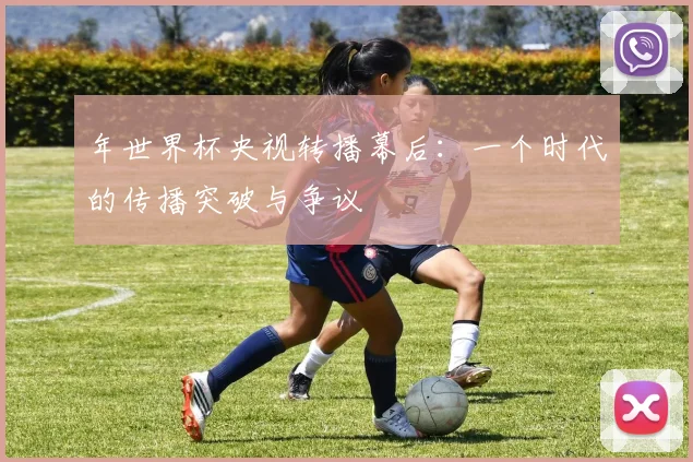 年世界杯央视转播幕后:一个时代的传播突破与争议