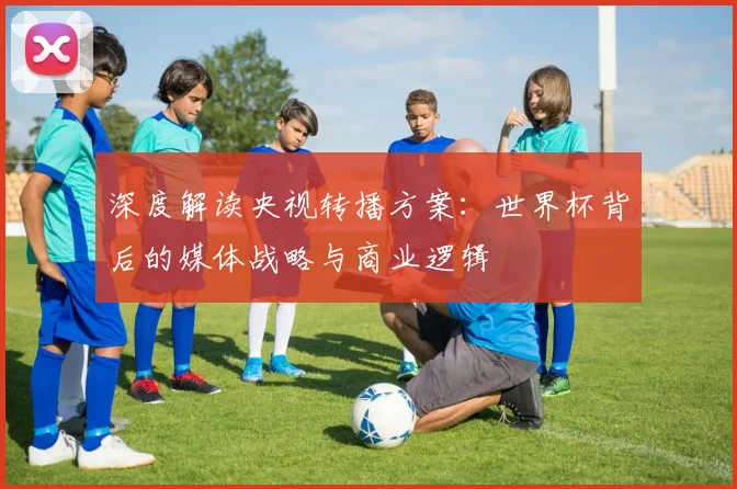 深度解读央视转播方案:世界杯背后的媒体战略与商业逻辑