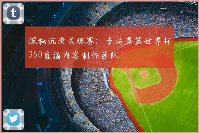 探秘沉浸式观赛：专访男篮世界杯360直播内容制作团队