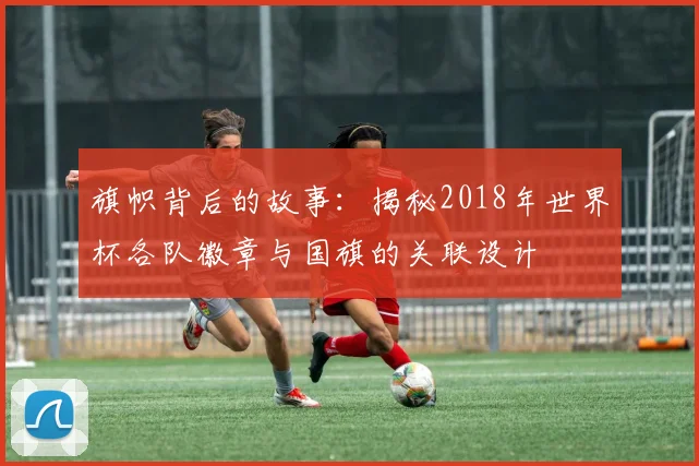 旗帜背后的故事:揭秘2018年世界杯各队徽章与国旗的关联设计