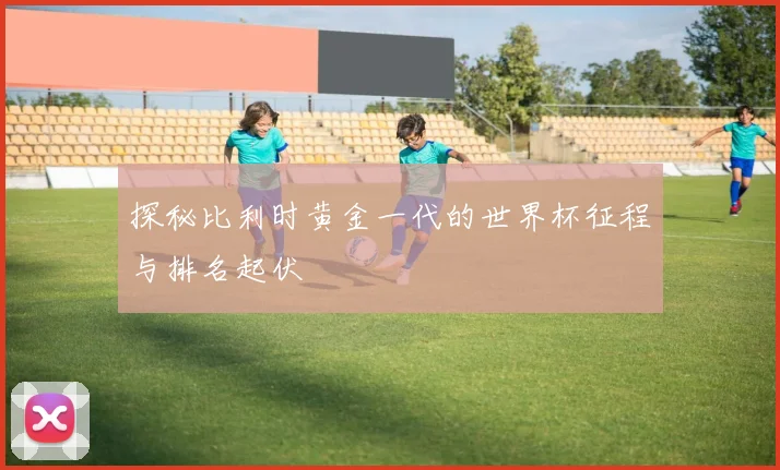 探秘比利时黄金一代的世界杯征程与排名起伏