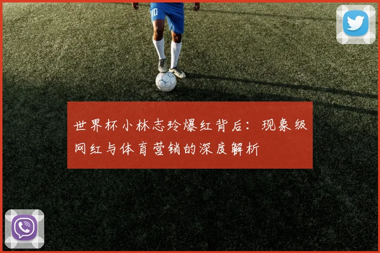世界杯小林志玲爆红背后:现象级网红与体育营销的深度解析