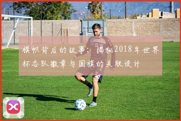 旗帜背后的故事:揭秘2018年世界杯各队徽章与国旗的关联设计